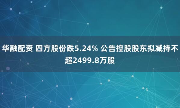 华融配资 四方股份跌5.24% 公告控股股东拟减持不超2499.8万股