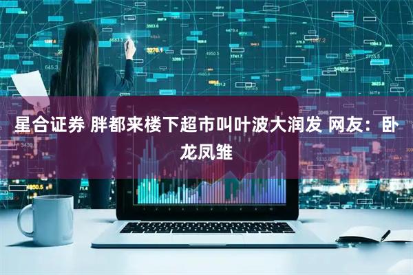 星合证券 胖都来楼下超市叫叶波大润发 网友：卧龙凤雏