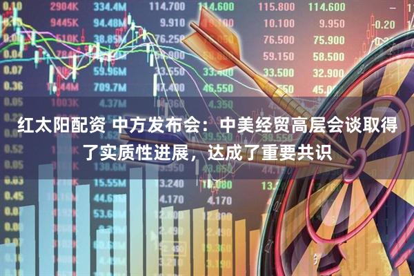 红太阳配资 中方发布会：中美经贸高层会谈取得了实质性进展，达成了重要共识