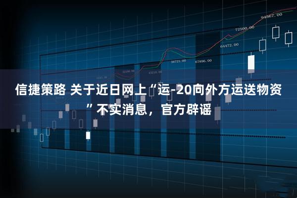 信捷策路 关于近日网上“运-20向外方运送物资”不实消息，官方辟谣
