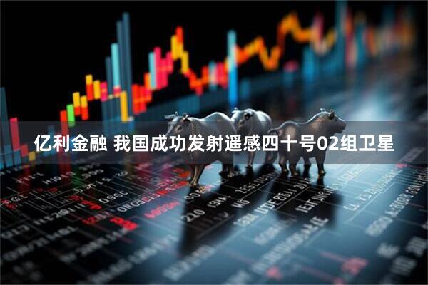 亿利金融 我国成功发射遥感四十号02组卫星