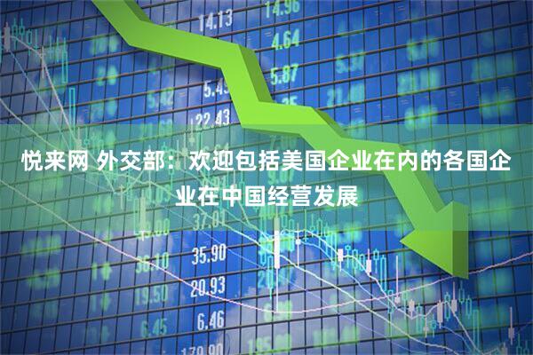悦来网 外交部：欢迎包括美国企业在内的各国企业在中国经营发展