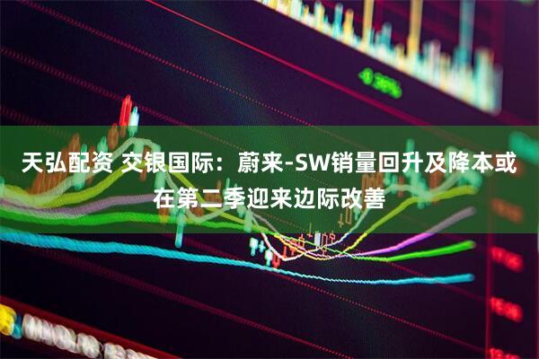 天弘配资 交银国际：蔚来-SW销量回升及降本或在第二季迎来边际改善