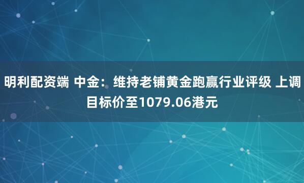 明利配资端 中金：维持老铺黄金跑赢行业评级 上调目标价至1079.06港元