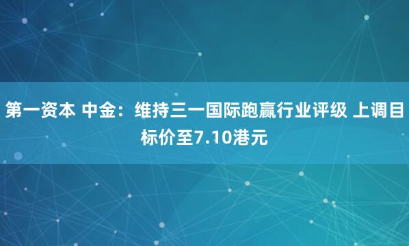 第一资本 中金：维持三一国际跑赢行业评级 上调目标价至7.10港元