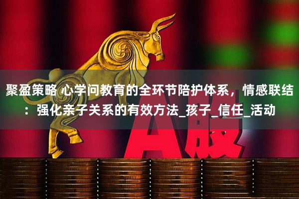 聚盈策略 心学问教育的全环节陪护体系，情感联结：强化亲子关系的有效方法_孩子_信任_活动