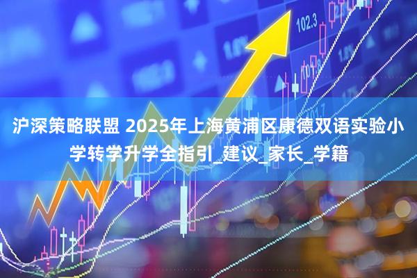 沪深策略联盟 2025年上海黄浦区康德双语实验小学转学升学全指引_建议_家长_学籍