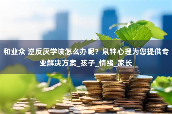 和业众 逆反厌学该怎么办呢？泉钟心理为您提供专业解决方案_孩子_情绪_家长