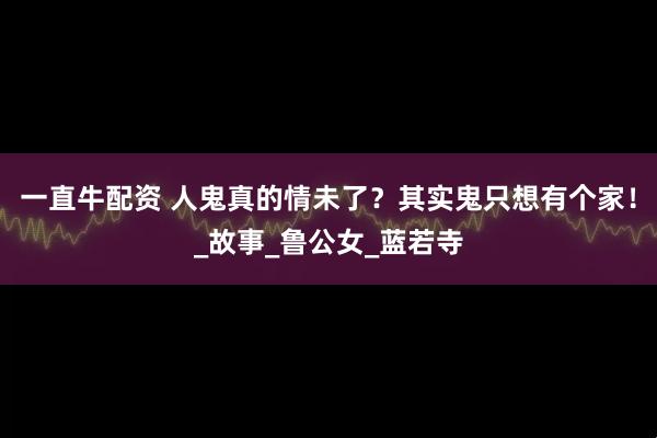 一直牛配资 人鬼真的情未了？其实鬼只想有个家！_故事_鲁公女_蓝若寺