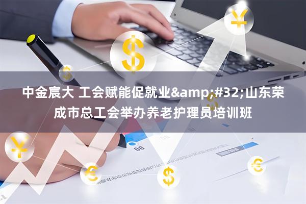 中金宸大 工会赋能促就业&#32;山东荣成市总工会举办养老护理员培训班
