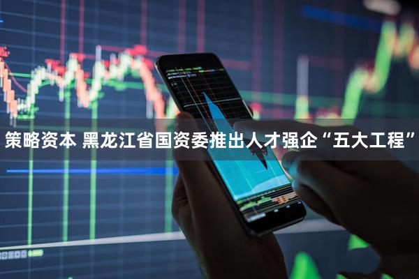 策略资本 黑龙江省国资委推出人才强企“五大工程”