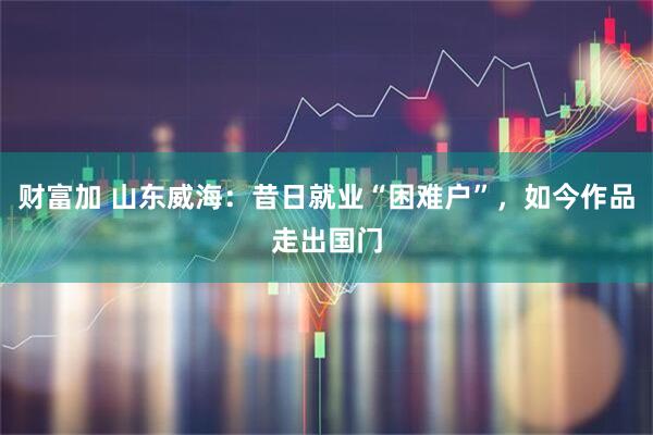 财富加 山东威海：昔日就业“困难户”，如今作品走出国门
