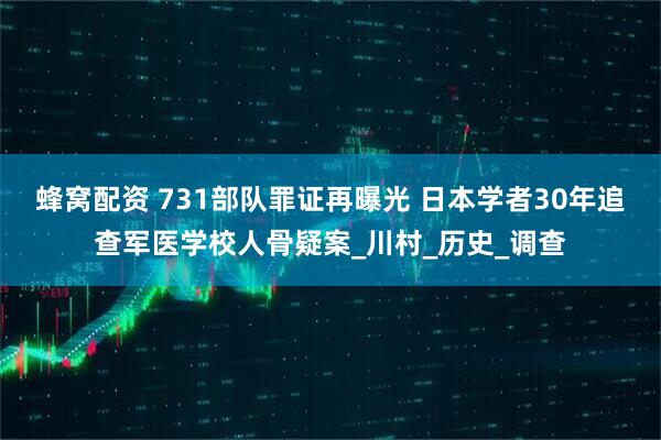 蜂窝配资 731部队罪证再曝光 日本学者30年追查军医学校人骨疑案_川村_历史_调查