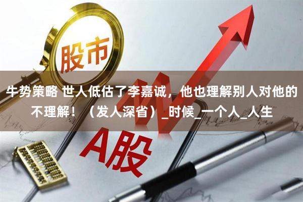 牛势策略 世人低估了李嘉诚，他也理解别人对他的不理解！（发人深省）_时候_一个人_人生