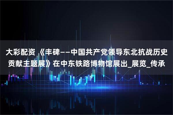 大彩配资 《丰碑——中国共产党领导东北抗战历史贡献主题展》在中东铁路博物馆展出_展览_传承
