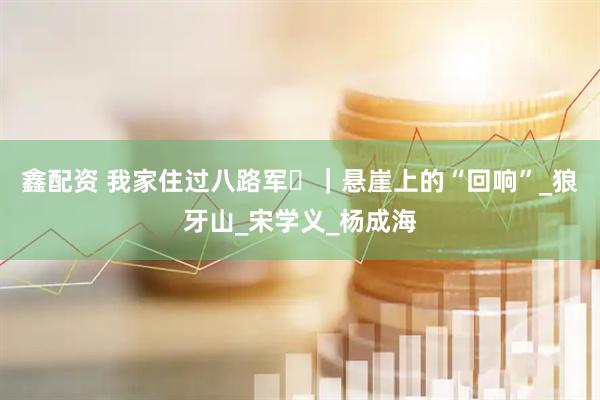 鑫配资 我家住过八路军⑪｜悬崖上的“回响”_狼牙山_宋学义_杨成海