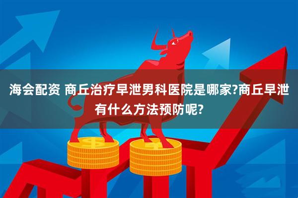 海会配资 商丘治疗早泄男科医院是哪家?商丘早泄有什么方法预防呢?