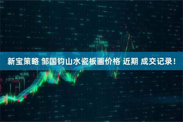 新宝策略 邹国钧山水瓷板画价格 近期 成交记录！