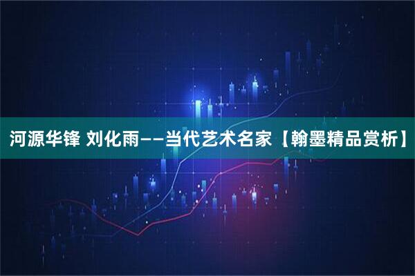 河源华锋 刘化雨——当代艺术名家【翰墨精品赏析】