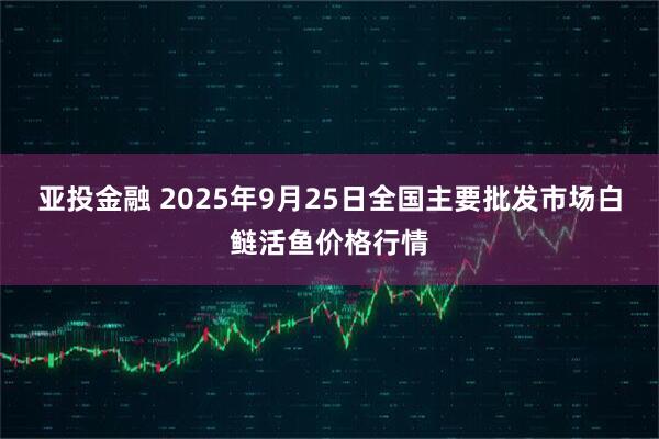 亚投金融 2025年9月25日全国主要批发市场白鲢活鱼价格行情