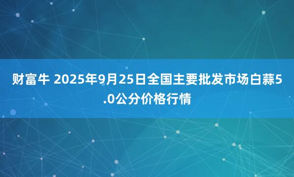 财富牛 2025年9月25日全国主要批发市场白蒜5.0公分价格行情