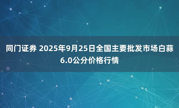 同门证券 2025年9月25日全国主要批发市场白蒜6.0公分价格行情