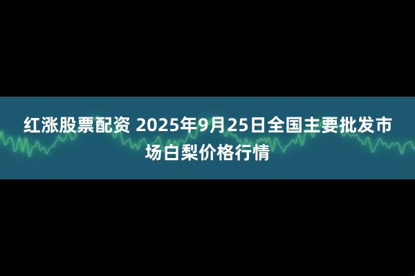 红涨股票配资 2025年9月25日全国主要批发市场白梨价格行情