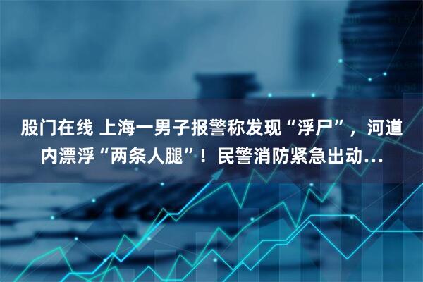 股门在线 上海一男子报警称发现“浮尸”，河道内漂浮“两条人腿”！民警消防紧急出动…