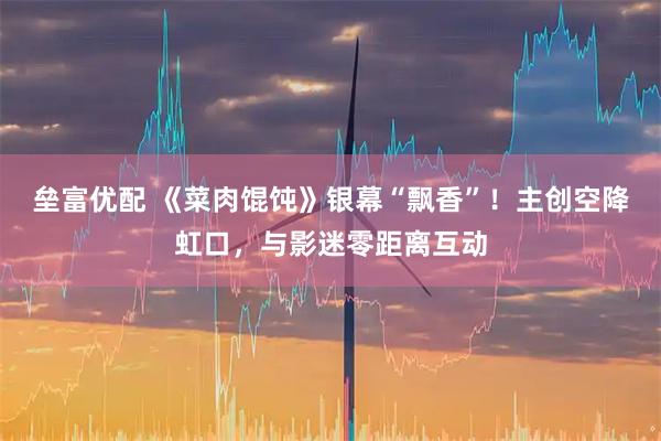 垒富优配 《菜肉馄饨》银幕“飘香”！主创空降虹口，与影迷零距离互动