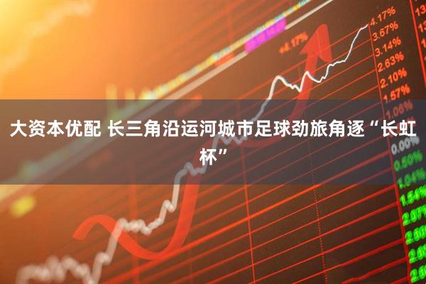 大资本优配 长三角沿运河城市足球劲旅角逐“长虹杯”