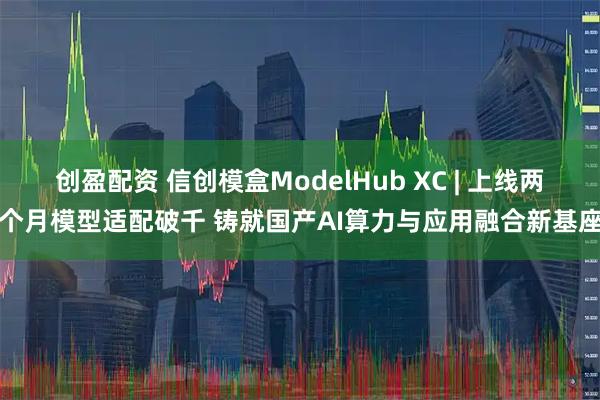 创盈配资 信创模盒ModelHub XC | 上线两个月模型适配破千 铸就国产AI算力与应用融合新基座