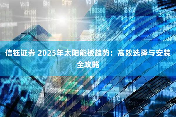 信钰证券 2025年太阳能板趋势：高效选择与安装全攻略