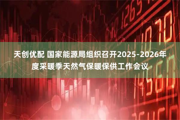 天创优配 国家能源局组织召开2025-2026年度采暖季天然气保暖保供工作会议