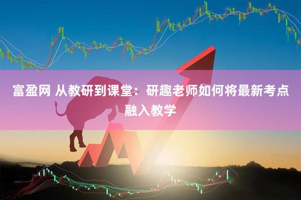 富盈网 从教研到课堂：研趣老师如何将最新考点融入教学