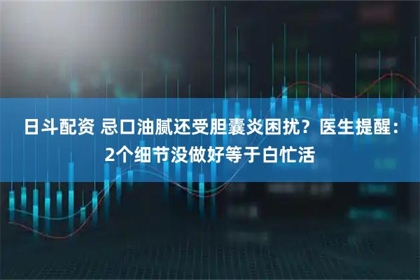 日斗配资 忌口油腻还受胆囊炎困扰？医生提醒：2个细节没做好等于白忙活