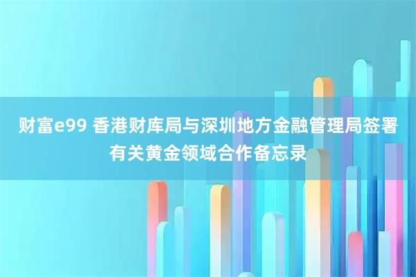 财富e99 香港财库局与深圳地方金融管理局签署有关黄金领域合作备忘录