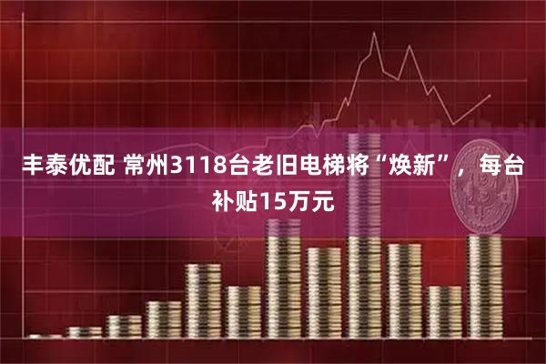 丰泰优配 常州3118台老旧电梯将“焕新”,每台补贴15万元