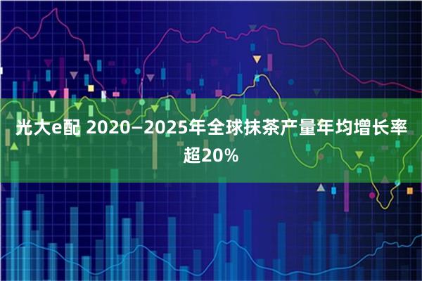 光大e配 2020—2025年全球抹茶产量年均增长率超20%