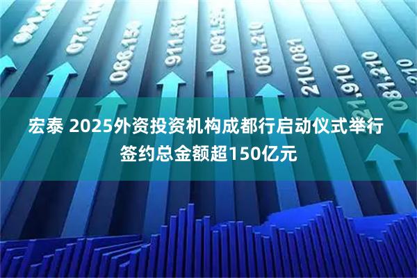 宏泰 2025外资投资机构成都行启动仪式举行 签约总金额超150亿元