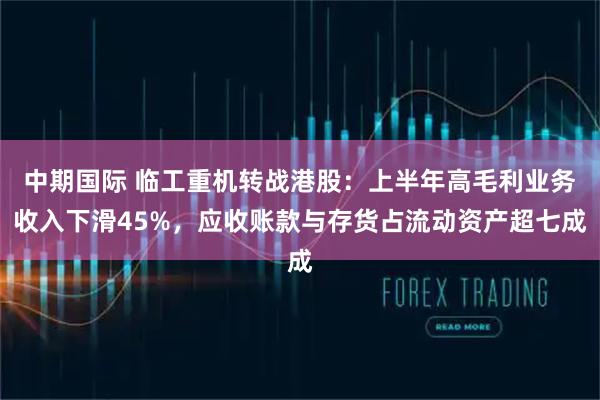 中期国际 临工重机转战港股:上半年高毛利业务收入下滑45%,应收账款与存货占流动资产超七成