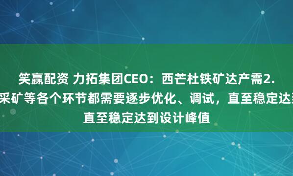 笑赢配资 力拓集团CEO:西芒杜铁矿达产需2.5年后,因采矿等各个环节都需要逐步优化、调试,直至稳定达到设计峰值