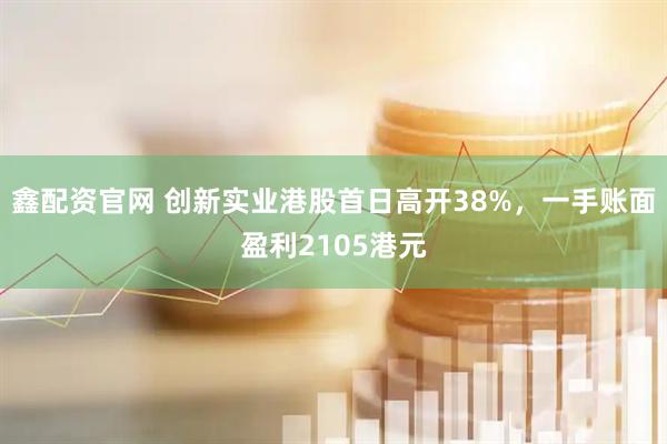 鑫配资官网 创新实业港股首日高开38%,一手账面盈利2105港元