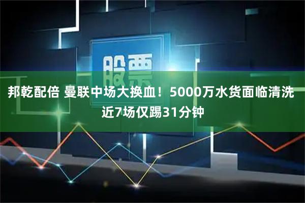 邦乾配倍 曼联中场大换血!5000万水货面临清洗 近7场仅踢31分钟