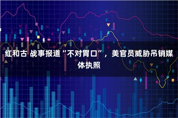 红和古 战事报道“不对胃口”,美官员威胁吊销媒体执照