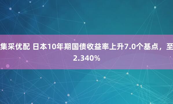 集采优配 日本10年期国债收益率上升7.0个基点，至2.340%